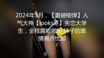 2024年5月，【重磅核弹】人气大神【looks哥】失恋大学生，全程露脸啪啪 妹子的表情有点忧郁