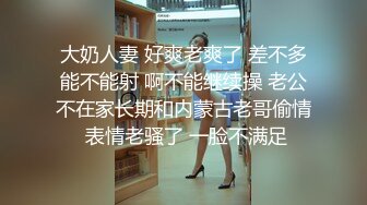 大奶人妻 好爽老爽了 差不多能不能射 啊不能继续操 老公不在家长期和内蒙古老哥偷情 表情老骚了 一脸不满足