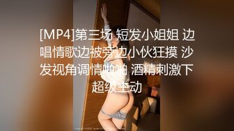 [MP4]第三场 短发小姐姐 边唱情歌边被旁边小伙狂摸 沙发视角调情啪啪 酒精刺激下超级主动