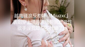 越南骚浪反差妹「Miuzxc」表姐穿上情趣黑丝帮我发泄性欲手淫我却忍不住操了她