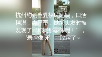 杭州约到巨乳楼凤阿姨，口活精湛，爽歪歪，她绑头发时被发现了‘你搁那录像呢！’，‘录啥像呀’，败露了~