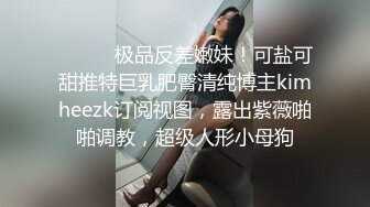 ⚫️⚫️极品反差嫩妹！可盐可甜推特巨乳肥臀清纯博主kimheezk订阅视图，露出紫薇啪啪调教，超级人形小母狗