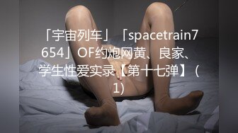 「宇宙列车」「spacetrain7654」OF约炮网黄、良家、学生性爱实录【第十七弹】 (1)