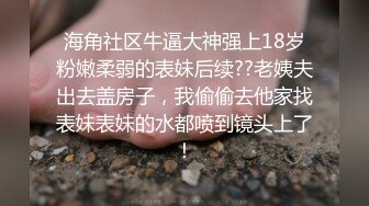 海角社区牛逼大神强上18岁粉嫩柔弱的表妹后续??老姨夫出去盖房子，我偷偷去他家找表妹表妹的水都喷到镜头上了！