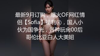 最新9月订购，爆火OF网红情侣【Sofia】福利④，国人小伙为国争光，各种玩肏00后哥伦比亚白人大美妞