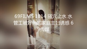 69FILMS 1014 骚穴止水 水管工被好色的家庭主妇诱惑 69传媒