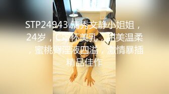 STP24943 清秀文静小姐姐，24岁，C罩杯美乳，甜美温柔，蜜桃臀淫液四溢，激情暴插精品佳作