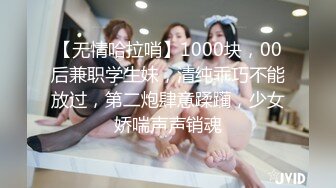 【无情哈拉哨】1000块，00后兼职学生妹，清纯乖巧不能放过，第二炮肆意蹂躏，少女娇喘声声销魂