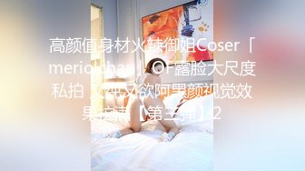 高颜值身材火辣御姐Coser「meriolchan」OF露脸大尺度私拍 又纯又欲阿黑颜视觉效果拉满【第三弹】2