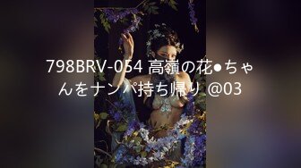 798BRV-054 高嶺の花●ちゃんをナンパ持ち帰り ＠03