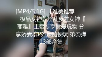 [MP4/5.1G] 【唯美推荐❤️❤️极品女神】淫乱反差女神『丽雅』土豪专享性爱玩物 分享娇妻群P齐操随便玩 第①弹13部合集