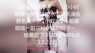 【新片速遞 】♈ ♈ ♈ 20小时核弹！学生妹喷水下蛋洗澡收费表演！~【小蚊崽】~戴着眼镜一副三好学生的样子~♈ ♈ ♈喷鼻血了！[10G/MP4/05:12:22]