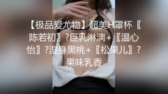 【极品爱尤物】超美H罩杯〖陈若初〗?巨乳淋漓+〖温心怡〗?湿身黑桃+〖松果儿〗?果味乳香