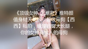 《顶级女神❤️泄密》推特颜值身材天花板，超级母狗【西西】私拍，蜂腰翘臀大长腿，你的女神有钱人的母狗