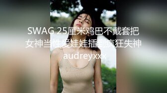 SWAG 25厘米鸡巴不戴套把女神当性爱娃娃插到疯狂失神 audreyxxx