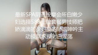 最新SPA阴道按摩会所白嫩少妇选择588王牌套餐男技师把娇滴滴的少妇搞的娇喘呻吟主动摸屌求操对白淫荡