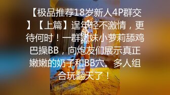 【极品推荐18岁新人4P群交】【上篇】逞年轻不激情，更待何时！一群嫩妹小萝莉舔鸡巴操BB，向炮友们展示真正嫩嫩的奶子和BB穴。多人组合玩翻天了！