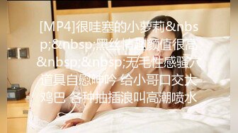 [MP4]很哇塞的小萝莉&nbsp;&nbsp;黑丝情趣颜值很高&nbsp;&nbsp;无毛性感骚穴道具自慰呻吟 给小哥口交大鸡巴 各种抽插浪叫高潮喷水