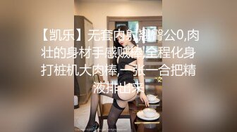 【凯乐】无套内射翘臀公0,肉壮的身材手感贼棒,全程化身打桩机大肉棒,一张一合把精液排出来