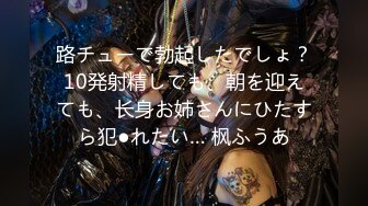 路チューで勃起したでしょ？10発射精しても、朝を迎えても、长身お姉さんにひたすら犯●れたい… 枫ふうあ