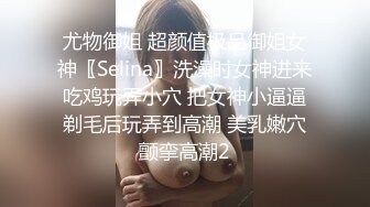 尤物御姐 超颜值极品御姐女神〖Selina〗洗澡时女神进来吃鸡玩弄小穴 把女神小逼逼剃毛后玩弄到高潮 美乳嫩穴颤挛高潮2