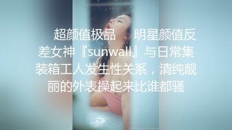 ❤️超颜值极品❤️明星颜值反差女神『sunwall』与日常集装箱工人发生性关系，清纯靓丽的外表操起来比谁都骚