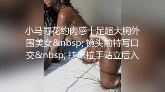 小马寻花约肉感十足超大胸外围美女&nbsp; 镜头前特写口交&nbsp; 扶床拉手站立后入