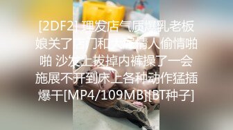 [2DF2] 理发店气质爆乳老板娘关了店门和大屌情人偷情啪啪 沙发上拔掉内裤操了一会施展不开到床上各种动作猛插爆干[MP4/109MB][BT种子]