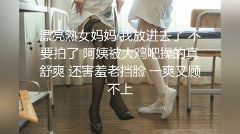 漂亮熟女妈妈 我放进去了 不要拍了 阿姨被大鸡吧操的真舒爽 还害羞老挡脸 一爽又顾不上