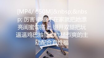 [MP4/ 650M]&nbsp;&nbsp; 厉害 老婆不在家就把她漂亮闺蜜勾搭上 掰开双腿把玩逼逼鸡巴抽插动作猛烈爽的主动配合真性福