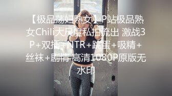 【极品荡妇熟女】P站极品熟女Chili大尺度私拍流出 激战3P+双插+NTR+跳蛋+吸精+丝袜+剧情 高清1080P原版无水印