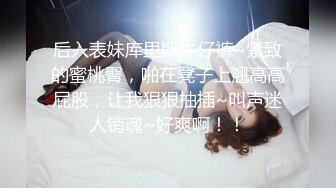 后入表妹库里斯牛仔裤~紧致的蜜桃臀，啪在凳子上翘高高屁股，让我狠狠抽插~叫声迷人销魂~好爽啊！！