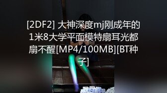 [2DF2] 大神深度mj刚成年的1米8大学平面模特扇耳光都扇不醒[MP4/100MB][BT种子]