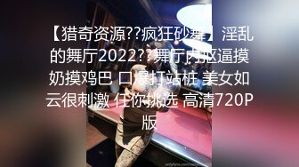 【猎奇资源??疯狂砂舞】淫乱的舞厅2022??舞厅内抠逼摸奶摸鸡巴 口爆打站桩 美女如云很刺激 任你挑选 高清720P版