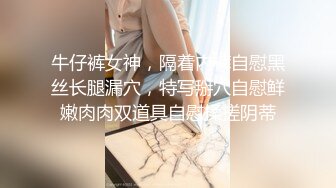 牛仔裤女神，隔着内裤自慰黑丝长腿漏穴，特写掰穴自慰鲜嫩肉肉双道具自慰揉搓阴蒂