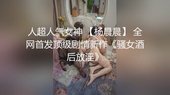 人超人气女神 【杨晨晨】 全网首发顶级剧情新作《骚女酒后放淫》