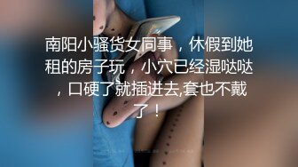 南阳小骚货女同事，休假到她租的房子玩，小穴已经湿哒哒，口硬了就插进去,套也不戴了！