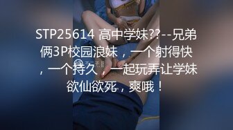 STP25614 高中学妹??--兄弟俩3P校园浪妹，一个射得快，一个持久，一起玩弄让学妹欲仙欲死，爽哦！