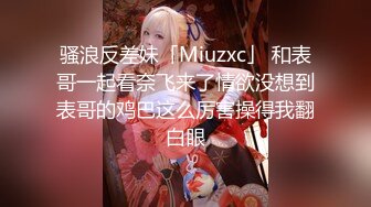 骚浪反差妹「Miuzxc」 和表哥一起看奈飞来了情欲没想到表哥的鸡巴这么厉害操得我翻白眼