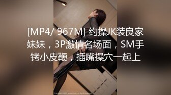 [MP4/ 967M] 约操JK装良家妹妹，3P激情名场面，SM手铐小皮鞭，插嘴操穴一起上