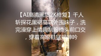 【AI高清画质2K修复】千人斩探花黑裙高端外围妹子，洗完澡穿上情趣制服镜头前口交，穿着高跟鞋猛操呻吟