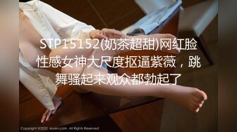 STP15152(奶茶超甜)网红脸性感女神大尺度抠逼紫薇，跳舞骚起来观众都勃起了