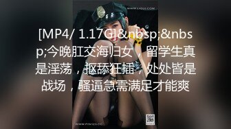 [MP4/ 1.17G]&nbsp;&nbsp;今晚肛交海归女，留学生真是淫荡，抠舔狂插，处处皆是战场，骚逼急需满足才能爽