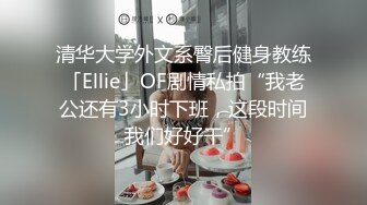 清华大学外文系臀后健身教练「Ellie」OF剧情私拍“我老公还有3小时下班，这段时间我们好好干”