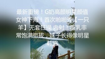 最新重磅！G奶高颜明星颜值女神下海！首次啪啪秀【一只羊】无套狂操 内射！巨乳非常饱满挺拔，妹子长得像明星韩雪