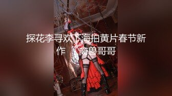 探花李寻欢下海拍黄片春节新作❤️禽兽哥哥