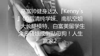 ✿高富帅健身达人『Kenny`s』00后清纯学妹、南航空姐、大长腿模特、白富美留学生 众多骚婊成倒贴母狗！人生赢家2