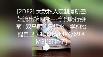 [2DF2] 大款私人定制厦航空姐流出第四部---学狗爬行掰菊+双马尾（狗舔水，学狗抬腿自卫）1080p[MP4/69.4MB][BT种子]