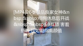 [MP4]26岁极品良家女神&nbsp;&nbsp;相拥休息后开战&nbsp;&nbsp;69互舔 害羞捂脸 肤如凝脂高颜值