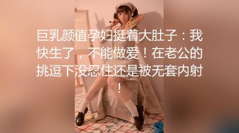 巨乳颜值孕妇挺着大肚子：我快生了，不能做爱！在老公的挑逗下没忍住还是被无套内射！